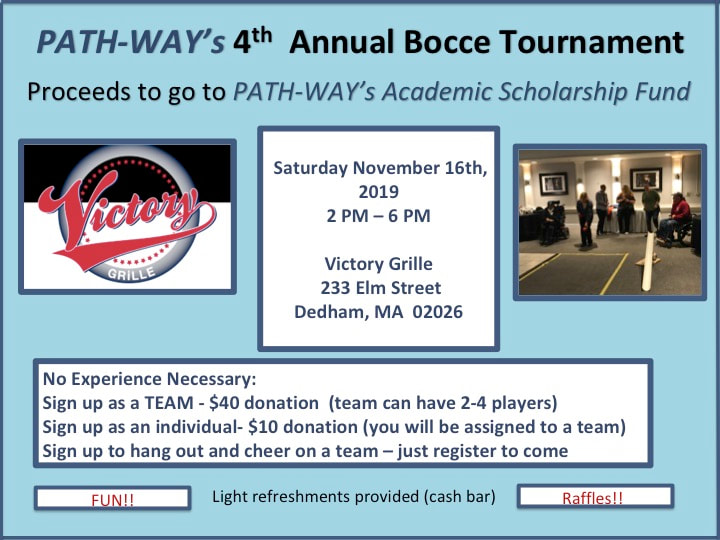 PATH-WAY 4th Annual Bocce Tournament. Saturday November 16th 2pm-6pm, Victory Grille, 233 Elm St, Dedham, MA 02026. No experience necessary. Sign up as a team (2-4 playyers) $40 donation. Sign up as an individual (be assigned to a team) $10. 